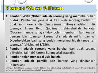 1. Pemberi Wakaf/Hibah adalah seorang yang merdeka bukan
budak. Pemberian yang dilakukan oleh seorang budak itu
tidak sah. Karena dia dan semua miliknya adalah milik
tuannya. Imam Ibnu Qudâmah rahimahullah berkata,
“Seorang hamba sahaya tidak boleh memberi hibah kecuali
dengan izin tuannya, karena dia adalah milik tuannya.
Diperbolehkan bagi sang budak menerima hibah tanpa izin
tuannya.” (al-Mughni 8/256).
2. Pemberi adalah seorang yang berakal dan tidak sedang
dilikuidasi (al-hajr) karena kurang akal atau gila.
3. Pemberi telah mencapai usia baligh.
4. Pemberi adalah pemilik sah barang yang dihibahkan
(diberikan).
[diringkas dari al-Fiqhul Muyassar, hlm 297-298 dan lihat lebih lengkap pada Badâ’i ash-Shanâ’i 6/118; al-Qawânîn
al-Fiqhiyah hlm 315; Mughni al-Muhtâj 2/397; al-Mughni 4/
 