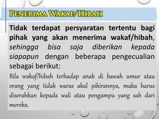 Tidak terdapat persyaratan tertentu bagi
pihak yang akan menerima wakaf/hibah,
sehingga bisa saja diberikan kepada
siapapun dengan beberapa pengecualian
sebagai berikut:
Bila wakaf/hibah terhadap anak di bawah umur atau
orang yang tidak waras akal pikirannya, maka harus
diserahkan kepada wali atau pengampu yang sah dari
mereka.
 