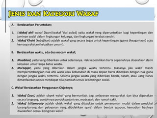 A. Berdasarkan Peruntukan;
1. (Wakaf ahli wakaf Dzurri/wakaf ’alal aulad) yaitu wakaf yang diperuntukkan bagi kepentingan dan
jaminan sosial dalam lingkungan keluarga, dan lingkungan kerabat sendiri.
2. Wakaf Khairi (kebajikan) adalah wakaf yang secara tegas untuk kepentingan agama (keagamaan) atau
kemasyarakatan (kebajikan umum).
B. Berdasarkan waktu, ada dua macam wakaf;
1. Muabbad, yaitu yang diberikan untuk selamanya. Hak kepemilikan harta sepenuhnya diserahkan demi
kebaikan umat tanpa batas waktu.
2. Mu’aqqat, yaitu yang diberikan dalam jangka waktu tertentu. Biasanya jika wakif masih
mempertimbangkan hak ahli waris atau kebutuhan di masa depan harta diberikan dengan hak guna
dengan jangka waktu tertentu. Selama jangka waktu yang diberikan benda, tanah, atau uang harus
dimanfaatkan untuk mendapat nilai tambah untuk kepentingan sosial.
C. Wakaf Berdasarkan Penggunaan Objeknya;
1. Wakaf Dzati, adalah obyek wakaf yang bermanfaat bagi pelayanan masyarakat dan bisa digunakan
secara langsung, contohnya pondok pesantren, madrasah, dan rumah sakit.
2. Wakaf Istitsmaariy adalah objek wakaf yang ditujukan untuk penanaman modal dalam produksi
barang-barang dan pelayanan yang dibolehkan syara’ dalam bentuk apapun, kemudian hasilnya
diwakafkan sesuai keinginan wakif.
 