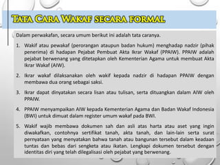 Dalam perwakafan, secara umum berikut ini adalah tata caranya.
1. Wakif atau pewakaf (perorangan ataupun badan hukum) menghadap nadzir (pihak
penerima) di hadapan Pejabat Pembuat Akta Ikrar Wakaf (PPAIW). PPAIW adalah
pejabat berwenang yang ditetapkan oleh Kementerian Agama untuk membuat Akta
Ikrar Wakaf (AIW).
2. Ikrar wakaf dilaksanakan oleh wakif kepada nadzir di hadapan PPAIW dengan
membawa dua orang sebagai saksi.
3. Ikrar dapat dinyatakan secara lisan atau tulisan, serta dituangkan dalam AIW oleh
PPAIW.
4. PPAIW menyampaikan AIW kepada Kementerian Agama dan Badan Wakaf Indonesia
(BWI) untuk dimuat dalam register umum wakaf pada BWI.
5. Wakif wajib membawa dokumen sah dan asli atas harta atau aset yang ingin
diwakafkan, contohnya sertifikat tanah, akta tanah, dan lain-lain serta surat
pernyataan yang menyatakan bahwa tanah atau bangunan tersebut dalam keadaan
tuntas dan bebas dari sengketa atau ikatan. Lengkapi dokumen tersebut dengan
identitas diri yang telah dilegalisasi oleh pejabat yang berwenang.
 