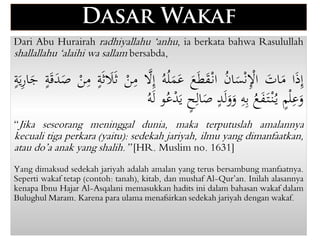 Dari Abu Hurairah radhiyallahu ‘anhu, ia berkata bahwa Rasulullah
shallallahu ‘alaihi wa sallam bersabda,
‫ا‬ٰ‫ذ‬ِ‫إ‬
َٰ
‫ات‬ٰ
‫م‬
َُ
‫ن‬‫ا‬ٰ
‫س‬ْ‫ن‬ِْ
‫اْل‬
َ
ٰ
‫ع‬ٰ‫ط‬ٰ
‫ق‬ْ‫ان‬
َ
ُ‫ه‬ُ‫ل‬ٰ
‫م‬ٰ
‫ع‬
ََّ
‫ّل‬ِ‫إ‬
َْ
‫ن‬ِ
‫م‬
َ
‫ة‬ٰ‫ث‬ ٰ
‫َل‬ٰ‫ث‬
َْ
‫ن‬ِ
‫م‬
َ
ٰ‫ق‬ٰ
‫د‬ٰ
‫ص‬
َ
‫ة‬
َ
‫ة‬ٰ‫ي‬ِ
‫ر‬‫ا‬ٰ
‫ج‬
َ
‫م‬ْ‫ل‬ِ
‫ع‬ٰ
‫و‬
َ
ُ
‫ع‬ٰ
‫ف‬ٰ‫ت‬ْ‫ن‬ُ‫ي‬
َ
ِ
‫ه‬ِ‫ب‬
َ
‫د‬ٰ‫ل‬ٰ
‫و‬ٰ
‫و‬
َ
‫ح‬ِ‫ال‬ٰ
‫ص‬
‫و‬ُ‫ع‬ْ
‫د‬ٰ‫ي‬
َ
ُ‫ه‬ٰ‫ل‬
“Jika seseorang meninggal dunia, maka terputuslah amalannya
kecuali tiga perkara (yaitu): sedekah jariyah, ilmu yang dimanfaatkan,
atau do’a anak yang shalih.” [HR. Muslim no. 1631]
Yang dimaksud sedekah jariyah adalah amalan yang terus bersambung manfaatnya.
Seperti wakaf tetap (contoh: tanah), kitab, dan mushaf Al-Qur’an. Inilah alasannya
kenapa Ibnu Hajar Al-Asqalani memasukkan hadits ini dalam bahasan wakaf dalam
Bulughul Maram. Karena para ulama menafsirkan sedekah jariyah dengan wakaf.
 