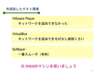 VMware Player
今回試したテスト環境
ネットワークを追加できなかった
VirtualBox
ネットワークを追加できるが少し面倒くさい
Softlayer
一番スムーズ（有料）
※ 64bitのマシンを使いましょう
15
 