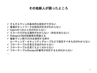 その他新人が困ったところ
 そもそもマシンの基本的な設定ができない
 普通のネットワークの設定の仕方がわからない
 OpenVZへの入り方がわからない
 エラーログが出る場所がわからない（存在を知らない）
 WebapiとDBの起動順を間違える
 複数マシン間でOVNを使用する時や
ルーティング・セキュリティグループなどで設定すべきものがわからない
 フローテーブルを見る方法がわからない
 フローテーブルを見てもよく分からない
 フローテーブルのoutputの番号が対応するものわからない
…
21
 