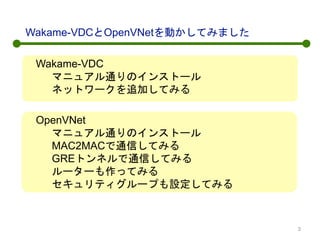 Wakame-VDCとOpenVNetを動かしてみました
Wakame-VDC
マニュアル通りのインストール
ネットワークを追加してみる
OpenVNet
マニュアル通りのインストール
MAC2MACで通信してみる
GREトンネルで通信してみる
ルーターも作ってみる
セキュリティグループも設定してみる
3
 