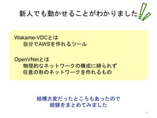新人でも動かせることがわかりました
結構大変だったところもあったので
経験をまとめてみました
Wakame-VDCとは
自分でAWSを作れるツール
OpenVNetとは
物理的なネットワークの構成に縛られず
任意の形のネットワークを作れるもの
4
 