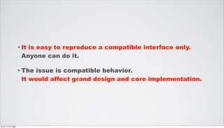 • It
                    is easy to reproduce a compatible interface only.
                  Anyone can do it.

                 • Theissue is compatible behavior.
                  It would affect grand design and core implementation.




2012年11月17日土曜日
 