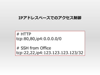 IPアドレスベースでのアクセス制御



# HTTP
tcp:80,80,ip4:0.0.0.0/0

# SSH from Office
tcp:22,22,ip4:123.123.123.123/32
 
