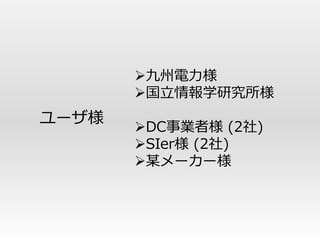 九州電力様
       国立情報学研究所様
ユーザ様
       DC事業者様 (2社)
       SIer様 (2社)
       某メーカー様
 