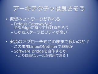 アーキテクチャは良さそう
• 仮想ネットワークが作れる
 – Default Gatewayなど、
   全部Edgeに持って行けるだろう
 – しかもスケーラビリティが高い

• 実装のアプローチもこのままで良いのか？
 – このままLinuxのNetfilterで継続か
 – Software Bridgeを自作するか
  • より自由なルールが適用できる！
 