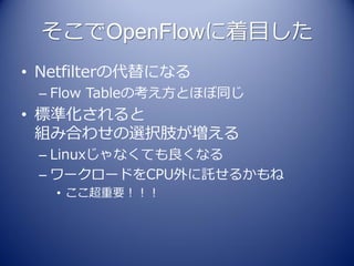 そこでOpenFlowに着目した
• Netfilterの代替になる
 – Flow Tableの考え方とほぼ同じ
• 標準化されると
  組み合わせの選択肢が増える
 – Linuxじゃなくても良くなる
 – ワークロードをCPU外に託せるかもね
   • ここ超重要！！！
 