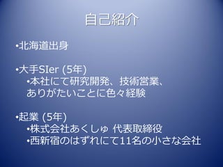 自己紹介
•北海道出身

•大手SIer (5年)
  •本社にて研究開発、技術営業、
  ありがたいことに色々経験

•起業 (5年)
  •株式会社あくしゅ 代表取締役
  •西新宿のはずれにて11名の小さな会社
 