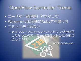 OpenFlow Controller: Trema
• コードが一番理解しやすかった
• Wakame-vdc同様にRubyでも書ける
• コミュニティも良い
 – メインループのイベントハンドリングを修正
   したかったので、コードコミットしたら取り
   込んでくれた
                   ありがとうございます！
 