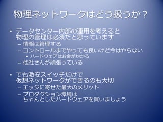物理ネットワークはどう扱うか？
• データセンター内部の運用を考えると
  物理の管理は必須だと思っています
 – 情報は管理する
 – コントロールまでやっても良いけど今はやらない
  • ハードウェアはお金がかかる
 – 他社さんが頑張っている

• でも激安スイッチだけで
  仮想ネットワークができるのも大切
 – エッジに寄せた最大のメリット
 – プロダクション環境は
   ちゃんとしたハードウェアを買いましょう
 