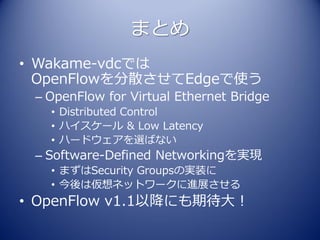 まとめ
• Wakame-vdcでは
  OpenFlowを分散させてEdgeで使う
 – OpenFlow for Virtual Ethernet Bridge
   • Distributed Control
   • ハイスケール & Low Latency
   • ハードウェアを選ばない
 – Software-Defined Networkingを実現
   • まずはSecurity Groupsの実装に
   • 今後は仮想ネットワークに進展させる
• OpenFlow v1.1以降にも期待大！
 