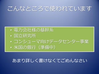 こんなところで使われています


•   電力会社様の基幹系
•   国立研究所
•   コンシューマ向けデータセンター事業
•   米国の銀行（準備中）


    あまり詳しく書けなくてごめんなさい
 