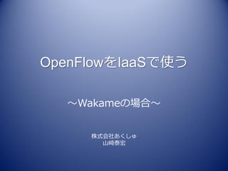 OpenFlowをIaaSで使う

  ～Wakameの場合～


     株式会社あくしゅ
       山崎泰宏
 