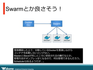Swarmとか良良さそう！
Docker
CLI
Swarm
環境構築した上で、分散しているDockerを意識識しながら
コンテナを起動しないといけない。
MasterとSlaveが同じところに収容されるの嫌だなとか。
管理理⽅方法がオンプレっぽくなるので、何台管理理できるんだろう。
Schedulerはあるようだが…。
 
