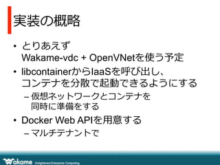 実装の概略略
•  とりあえず
Wakame-vdc + OpenVNetを使う予定
•  libcontainerからIaaSを呼び出し、
コンテナを分散で起動できるようにする
– 仮想ネットワークとコンテナを
同時に準備をする
•  Docker Web APIを⽤用意する
– マルチテナントで
 