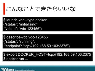 こんなことできたらいいな
$ launch-vdc –type docker
{“status”: “initializing”,
“vdc-id”: “vdc-123456”}
$ describe-vdc vdc-123456
{“status”: “running”,
“endpoint”: “tcp://192.168.59.103:2375”}
$ export DOCKER_HOST=tcp://192.168.59.103:2375
$ docker run ...
 