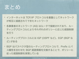 wakamonog meeting 10
まとめ
インターネットは TCP/IP プロトコルを基盤としてネットワーク
が相互に接続されてできたネットワーク
各事業者のネットワーク (AS) はルータで接続されており、ルー
ティングプロトコルによりそれぞれのポリシーに応じた経路制御
を行う
ルーティングプロトコルには IGP (OSPF など)、EGP (BGP な
ど) がある
BGP はパスベクタ型のルーティングプロトコルで、Preﬁx とパ
ス属性を合わせた BGP 経路情報を交換することで、ポリシーに
従った経路制御を実現している
16
 