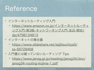 wakamonog meeting 10
Reference
インターネットルーティング入門
https://www.amazon.co.jp/インターネットルーティ
ング入門-第3版-ネットワーキング入門-友近-剛史/
dp/4798134813
インターネットの舞台裏
https://www.slideshare.net/taijitsuchiya5/
ss-56728468
入門書には載っていないルーティング Tips
https://www.janog.gr.jp/meeting/janog34/doc/
janog34-routing-kojima-1.pdf
17
 