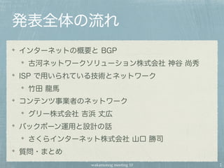 wakamonog meeting 10
発表全体の流れ
インターネットの概要と BGP
古河ネットワークソリューション株式会社 神谷 尚秀
ISP で用いられている技術とネットワーク
竹田 龍馬
コンテンツ事業者のネットワーク
グリー株式会社 吉浜 丈広
バックボーン運用と設計の話
さくらインターネット株式会社 山口 勝司
質問・まとめ
2
 