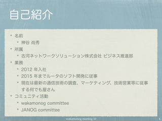 wakamonog meeting 10
自己紹介
名前
神谷 尚秀
所属
古河ネットワークソリューション株式会社 ビジネス推進部
業務
2012 年入社
2015 年までルータのソフト開発に従事
現在は最新の通信技術の調査、マーケティング、技術営業等に従事
する何でも屋さん
コミュニティ活動
wakamonog committee
JANOG committee
4
 
