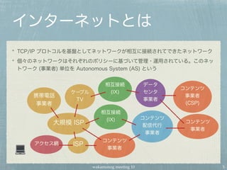 wakamonog meeting 10
インターネットとは
TCP/IP プロトコルを基盤としてネットワークが相互に接続されてできたネットワーク
個々のネットワークはそれぞれのポリシーに基づいて管理・運用されている。このネッ
トワーク (事業者) 単位を Autonomous System (AS) という
アクセス網 ISP
携帯電話
事業者
ケーブル
TV
大規模 ISP
データ
センタ
事業者
コンテンツ
配信代行
事業者
コンテンツ
事業者
(CSP)
コンテンツ
事業者
コンテンツ
事業者
相互接続
(IX)
相互接続
(IX)
5
 