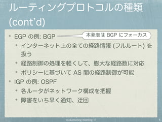 wakamonog meeting 10
ルーティングプロトコルの種類
(cont d)
EGP の例: BGP
インターネット上の全ての経路情報 (フルルート) を
扱う
経路制御の処理を軽くして、膨大な経路数に対応
ポリシーに基づいて AS 間の経路制御が可能
IGP の例: OSPF
各ルータがネットワーク構成を把握
障害をいち早く通知、迂回
8
本発表は BGP にフォーカス
 