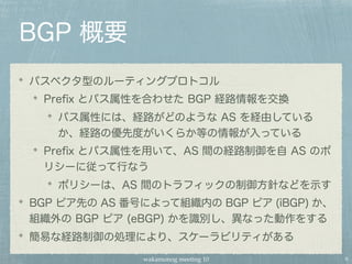wakamonog meeting 10
BGP 概要
パスベクタ型のルーティングプロトコル
Preﬁx とパス属性を合わせた BGP 経路情報を交換
パス属性には、経路がどのような AS を経由している
か、経路の優先度がいくらか等の情報が入っている
Preﬁx とパス属性を用いて、AS 間の経路制御を自 AS のポ
リシーに従って行なう
ポリシーは、AS 間のトラフィックの制御方針などを示す
BGP ピア先の AS 番号によって組織内の BGP ピア (iBGP) か、
組織外の BGP ピア (eBGP) かを識別し、異なった動作をする
簡易な経路制御の処理により、スケーラビリティがある
9
 