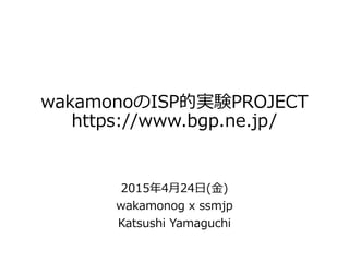 wakamonoのISP的実験PROJECT
https://www.bgp.ne.jp/
2015年4月24日(金)
wakamonog x ssmjp
Katsushi Yamaguchi
 