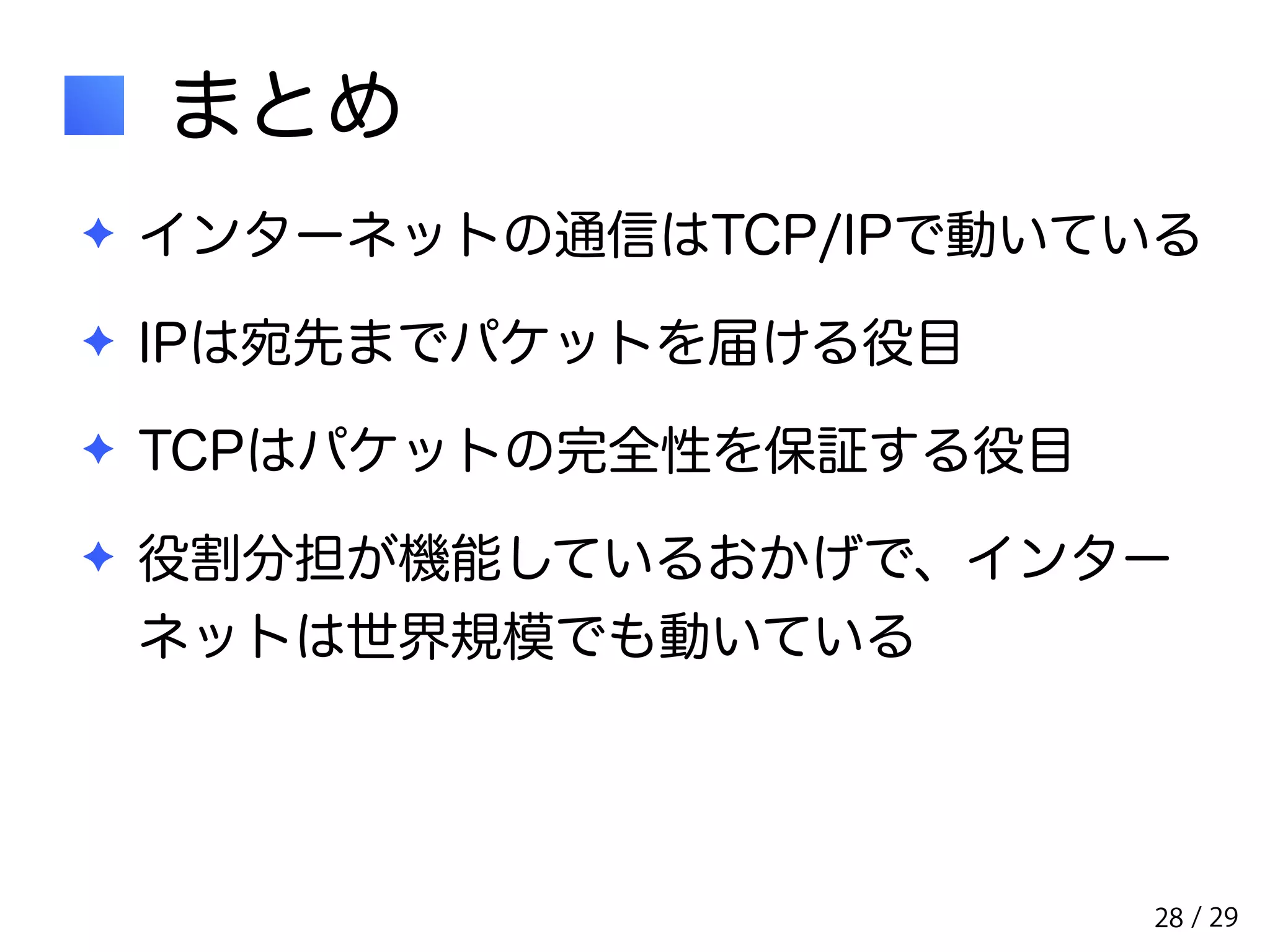 / 29 
まとめ 
✦ インターネットの通信はTCP/IPで動いている 
✦ IPは宛先までパケットを届ける役目 
✦ TCPはパケットの完全性を保証する役目 
✦ 役割分担が機能しているおかげで、インター 
ネットは世界規模でも動いている 
28 
 