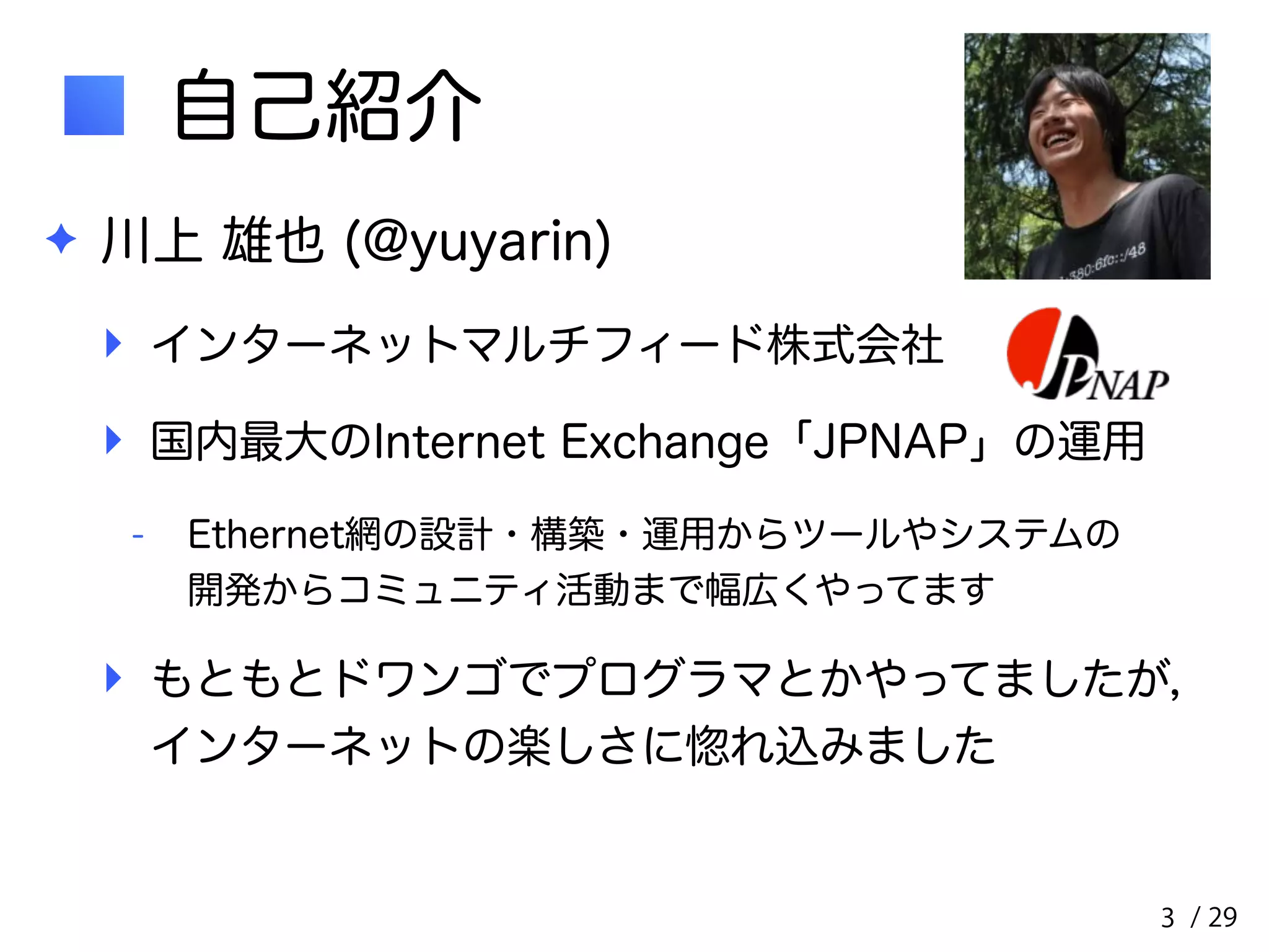 / 29 
自己紹介 
✦ 川上 雄也 (@yuyarin) 
‣ インターネットマルチフィード株式会社 
‣ 国内最大のInternet Exchange「JPNAP」の運用 
- Ethernet網の設計・構築・運用からツールやシステムの　　 
開発からコミュニティ活動まで幅広くやってます 
‣ もともとドワンゴでプログラマとかやってましたが，　　 
インターネットの楽しさに惚れ込みました 
3 
 