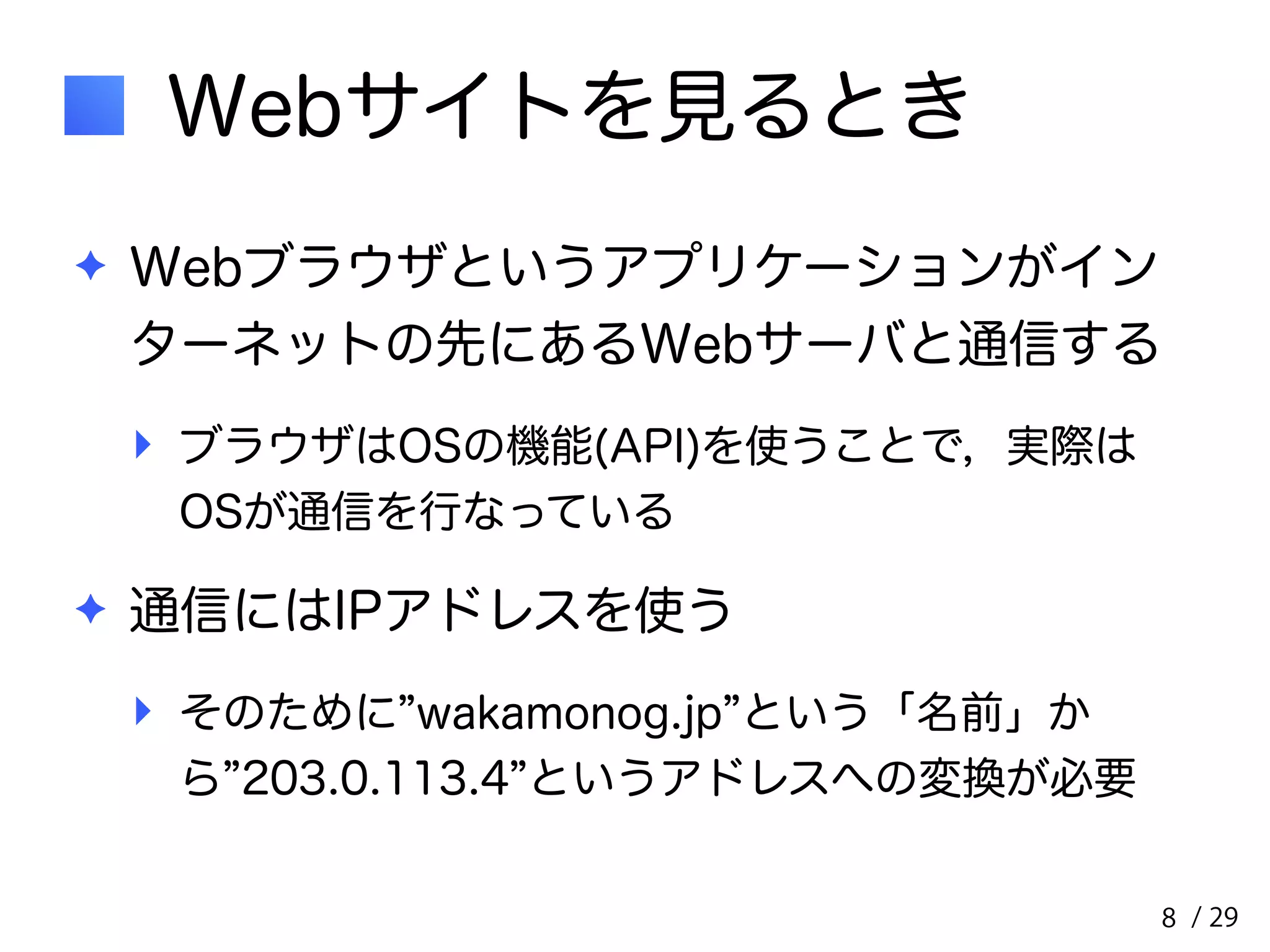 / 29 
Webサイトを見るとき 
✦ Webブラウザというアプリケーションがイン 
ターネットの先にあるWebサーバと通信する 
‣ ブラウザはOSの機能(API)を使うことで，実際は 
OSが通信を行なっている 
✦ 通信にはIPアドレスを使う 
‣ そのために”wakamonog.jp”という「名前」か 
ら”203.0.113.4”というアドレスへの変換が必要 
8 
 