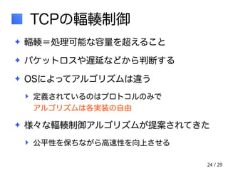 / 29 
TCPの輻輳制御 
✦ 輻輳＝処理可能な容量を超えること 
✦ パケットロスや遅延などから判断する 
✦ OSによってアルゴリズムは違う 
‣ 定義されているのはプロトコルのみで　　　　　　 
アルゴリズムは各実装の自由 
✦ 様々な輻輳制御アルゴリズムが提案されてきた 
‣ 公平性を保ちながら高速性を向上させる 
24 
 