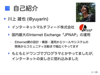 / 29 
自己紹介 
✦ 川上 雄也 (@yuyarin) 
‣ インターネットマルチフィード株式会社 
‣ 国内最大のInternet Exchange「JPNAP」の運用 
- Ethernet網の設計・構築・運用からツールやシステムの　　 
開発からコミュニティ活動まで幅広くやってます 
‣ もともとドワンゴでプログラマとかやってましたが，　　 
インターネットの楽しさに惚れ込みました 
3 
 