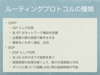 ルーティングプロトコルの種類 
OSPF 
IGP として利用 
各 RT がネットワーク構成を把握 
必要最小限の経路で動作させる 
障害をいち早く通知、迂回 
BGP 
EGP として利用 
自 AS 以外の全ての経路を扱う 
経路制御の処理を軽くして、膨大な経路数に対応 
ポリシに基づいて組織 (AS) 間の経路制御が可能 
15 
 