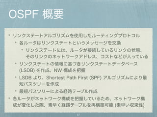 OSPF 概要 
リンクステートアルゴリズムを使用したルーティングプロトコル 
各ルータはリンクステートというメッセージを交換 
リンクステートには、ルータが接続しているリンクの状態、 
そのリンクのネットワークアドレス、コストなどが入っている 
リンクステートの情報に基づきリンクステートデータベース 
(LSDB) を作成、NW 構成を把握 
LSDB より、Shortest Path First (SPF) アルゴリズムにより最 
短パスツリーを作成 
最短パスツリーによる経路テーブル作成 
各ルータがネットワーク構成を把握しているため、ネットワーク構 
成が変化した際、素早く経路テーブルを再構築可能 (素早い収束性) 
17 
 