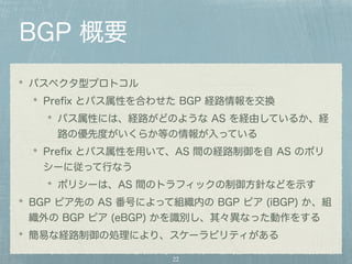 BGP 概要 
パスベクタ型プロトコル 
Prefix とパス属性を合わせた BGP 経路情報を交換 
パス属性には、経路がどのような AS を経由しているか、経 
路の優先度がいくらか等の情報が入っている 
Prefix とパス属性を用いて、AS 間の経路制御を自 AS のポリ 
シーに従って行なう 
ポリシーは、AS 間のトラフィックの制御方針などを示す 
BGP ピア先の AS 番号によって組織内の BGP ピア (iBGP) か、組 
織外の BGP ピア (eBGP) かを識別し、其々異なった動作をする 
簡易な経路制御の処理により、スケーラビリティがある 
22 
 