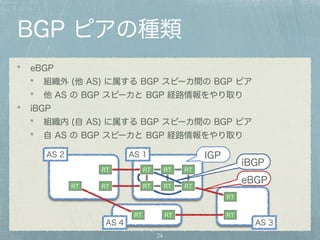 BGP ピアの種類 
eBGP 
組織外 (他 AS) に属する BGP スピーカ間の BGP ピア 
他 AS の BGP スピーカと BGP 経路情報をやり取り 
iBGP 
組織内 (自 AS) に属する BGP スピーカ間の BGP ピア 
自 AS の BGP スピーカと BGP 経路情報をやり取り 
IGP 
iBGP AS 2 AS 1 
RT RT RT 
RT RT RT RT RT 
24 
RT 
RT 
RT RT RT 
eBGP 
AS 4 AS 3 
 