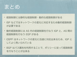まとめ 
経路制御には静的な経路制御・動的な経路制御がある 
ISP などではネットワークの変化に対応するため動的経路制御 
が必要である 
動的経路制御には AS 内の経路制御を行なう IGP と、AS 間の 
経路制御を行なう EGP がある 
OSPF はネットワークの変化に迅速に対応出来るため、IGP と 
してよく用いられている 
BGP はパス属性を利用することで、ポリシーに従って経路制御 
を行なうことが出来る 
29 
