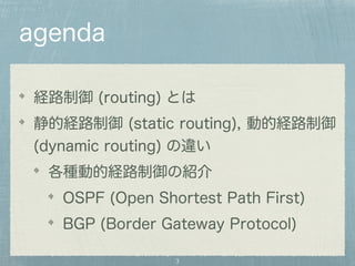 agenda 
経路制御 (routing) とは 
静的経路制御 (static routing), 動的経路制御 
(dynamic routing) の違い 
各種動的経路制御の紹介 
OSPF (Open Shortest Path First) 
BGP (Border Gateway Protocol) 
3 
 