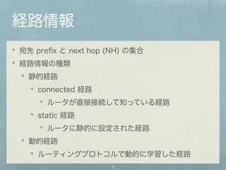 経路情報 
宛先 prefix と next hop (NH) の集合 
経路情報の種類 
静的経路 
connected 経路 
ルータが直接接続して知っている経路 
static 経路 
ルータに静的に設定された経路 
動的経路 
ルーティングプロトコルで動的に学習した経路 
5 
 