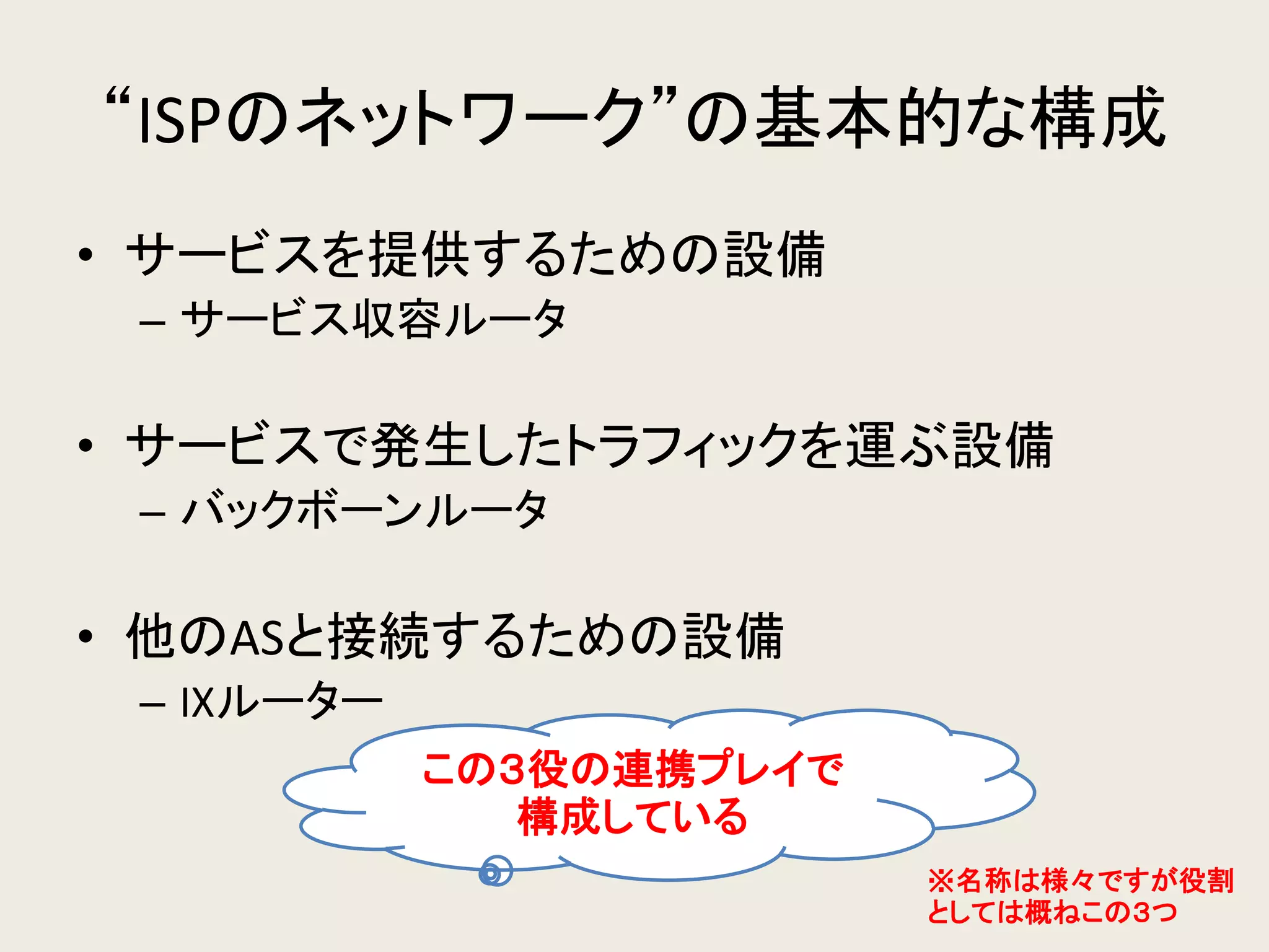 “ISPのネットワーク”の基本的な構成 
•サービスを提供するための設備 
–サービス収容ルータ 
•サービスで発生したトラフィックを運ぶ設備 
–バックボーンルータ 
•他のASと接続するための設備 
–IXルーター 
この３役の連携プレイで 構成している 
※名称は様々ですが役割 としては概ねこの３つ  