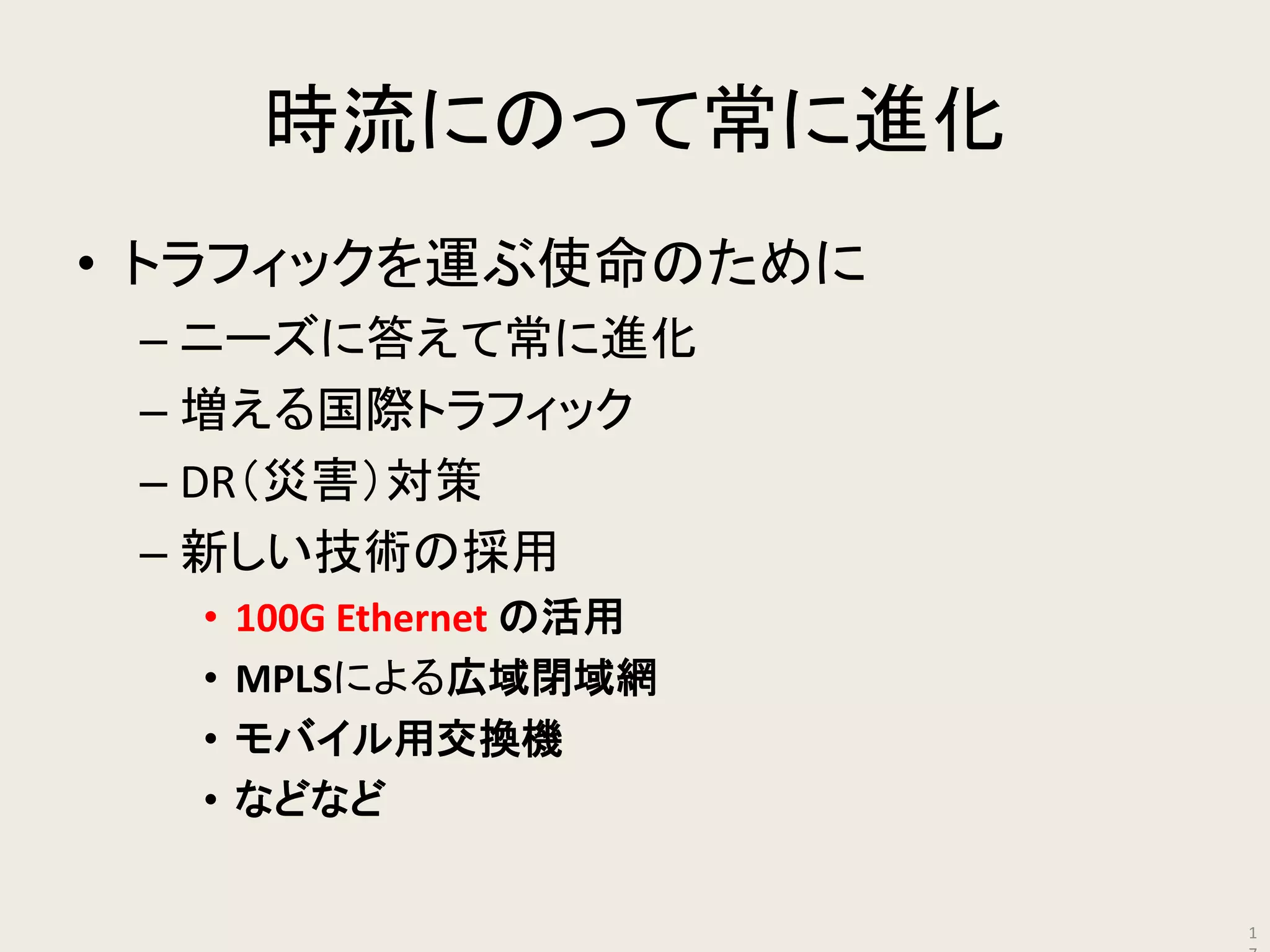 時流にのって常に進化 
•トラフィックを運ぶ使命のために 
–ニーズに答えて常に進化 
–増える国際トラフィック 
–DR（災害）対策 
–新しい技術の採用 
•100G Ethernet の活用 
•MPLSによる広域閉域網 
•モバイル用交換機 
•などなど 
17  