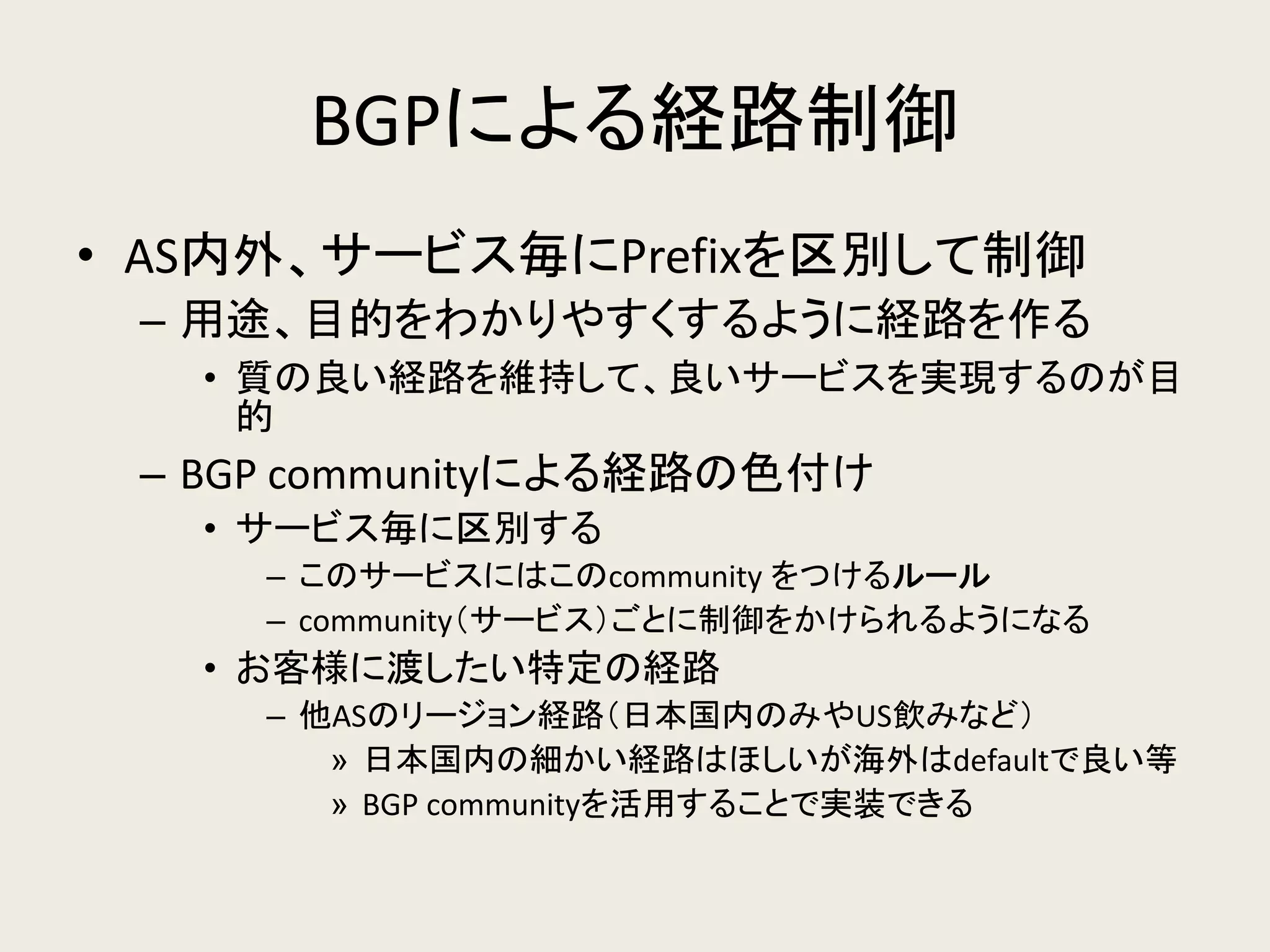 BGPによる経路制御 
•AS内外、サービス毎にPrefixを区別して制御 
–用途、目的をわかりやすくするように経路を作る 
•質の良い経路を維持して、良いサービスを実現するのが目 的 
–BGP communityによる経路の色付け 
•サービス毎に区別する 
–このサービスにはこのcommunity をつけるルール 
–community（サービス）ごとに制御をかけられるようになる 
•お客様に渡したい特定の経路 
–他ASのリージョン経路（日本国内のみやUS飲みなど） 
»日本国内の細かい経路はほしいが海外はdefaultで良い等 
»BGP communityを活用することで実装できる  