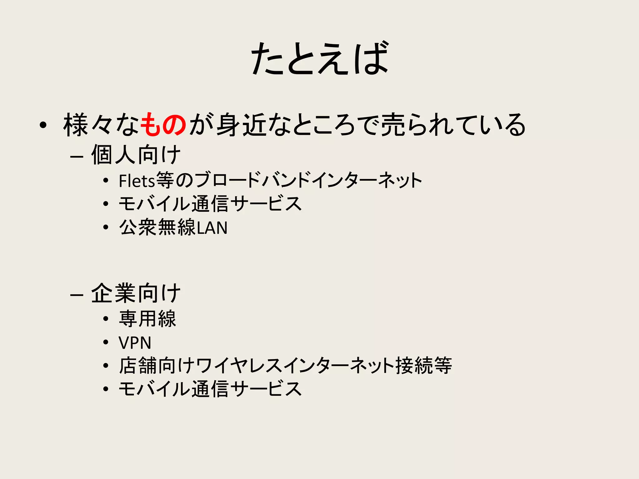 たとえば 
•様々なものが身近なところで売られている 
–個人向け 
•Flets等のブロードバンドインターネット 
•モバイル通信サービス 
•公衆無線LAN 
–企業向け 
•専用線 
•VPN 
•店舗向けワイヤレスインターネット接続等 
•モバイル通信サービス  