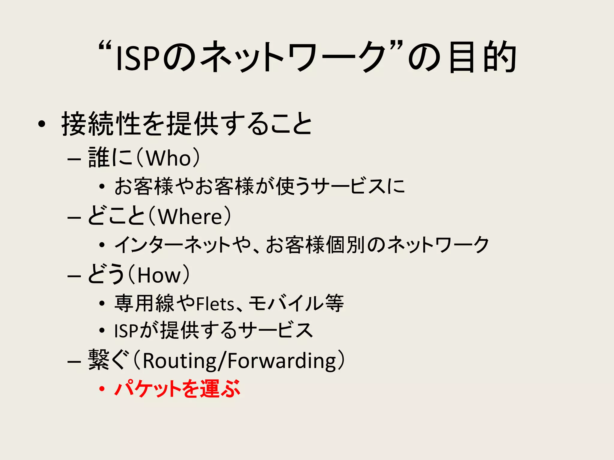“ISPのネットワーク”の目的 
•接続性を提供すること 
–誰に（Who） 
•お客様やお客様が使うサービスに 
–どこと（Where） 
•インターネットや、お客様個別のネットワーク 
–どう（How） 
•専用線やFlets、モバイル等 
•ISPが提供するサービス 
–繋ぐ（Routing/Forwarding） 
•パケットを運ぶ  