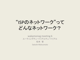 “ISPのネットワーク”って どんなネットワーク？ 
wakamonog meeting 6 ルーティングチュートリアルチュートリアル 
松本 智 
Satoshi Matsumoto  