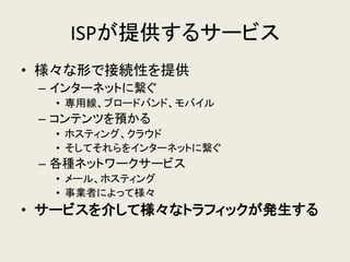 ISPが提供するサービス 
•様々な形で接続性を提供 
–インターネットに繋ぐ 
•専用線、ブロードバンド、モバイル 
–コンテンツを預かる 
•ホスティング、クラウド 
•そしてそれらをインターネットに繋ぐ 
–各種ネットワークサービス 
•メール、ホスティング 
•事業者によって様々 
•サービスを介して様々なトラフィックが発生する  
